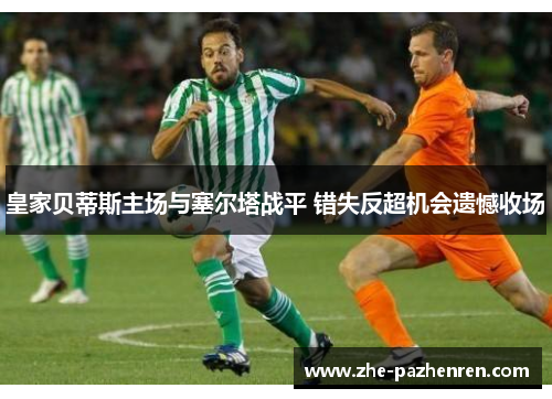 皇家贝蒂斯主场与塞尔塔战平 错失反超机会遗憾收场 皇家贝蒂斯主场与塞尔塔战平 错失反超机会遗憾收场