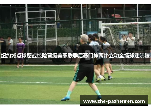 纽约城点球鏖战惊险晋级美职联季后赛门神两扑立功全场球迷沸腾 纽约城点球鏖战惊险晋级美职联季后赛门神两扑立功全场球迷沸腾